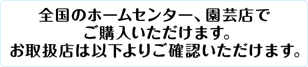 全国のホームセンター、園芸店でご購入いただけます。取扱店は以下よりご確認いただけます。