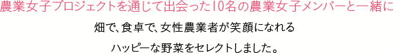 農業女子プロジェクトを通じて出会った10名の農業女子メンバーと一緒に畑で、食卓で、女性農業者が笑顔になれるハッピーな野菜をセレクトしました。