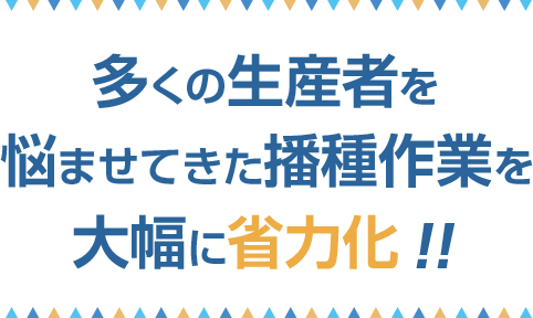 多くの生産者を悩ませてきた播種作業を大幅に省力化!!