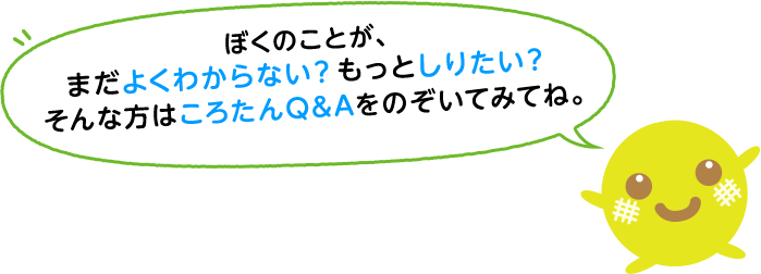 ぼくのことが、まだよくわからない？もっとしりたい？そんな方はころたんQ&Aをのぞいてみてね。