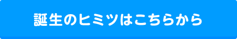 誕生のヒミツはこちら