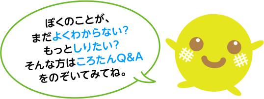 ぼくのことが、まだよくわからない？もっとしりたい？そんな方はころたんQ&Aをのぞいてみてね。