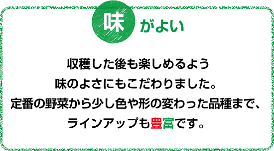 収穫した後も楽しめるよう味のよさにもこだわりました。定番の野菜から少し色や形の変わった品種まで、ラインアップも豊富です。