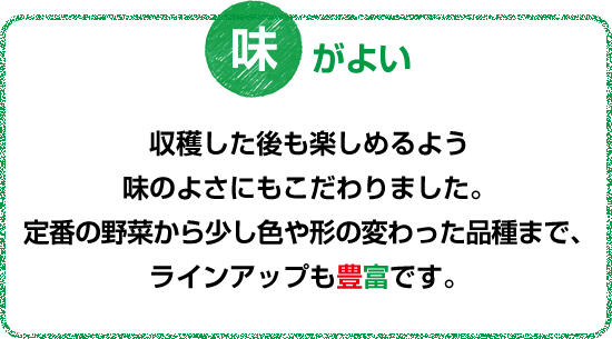 収穫した後も楽しめるよう味のよさにもこだわりました。定番の野菜から少し色や形の変わった品種まで、ラインナップも豊富です。