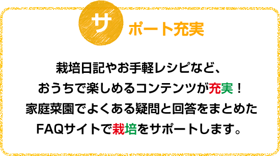 栽培日記やお手軽レシピなど、おうちで楽しめるコンテンツが充実！家庭菜園でよくある疑問と回答をまとめたFAQサイトで栽培をサポートします。